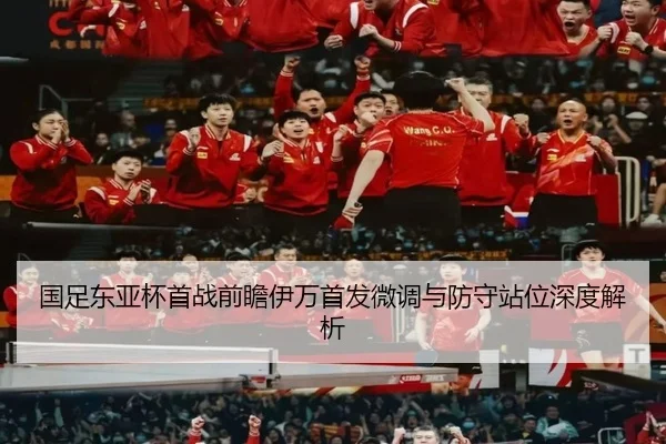 国足东亚杯首战前瞻伊万首发微调与防守站位深度解析
