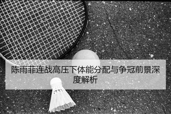 陈雨菲连战高压下体能分配与争冠前景深度解析