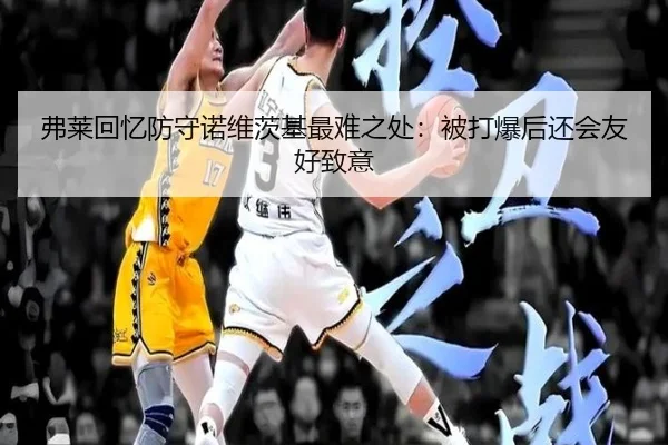 弗莱回忆防守诺维茨基最难之处：被打爆后还会友好致意